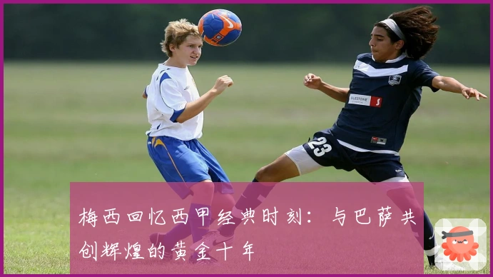 梅西回忆西甲经典时刻:与巴萨共创辉煌的黄金十年