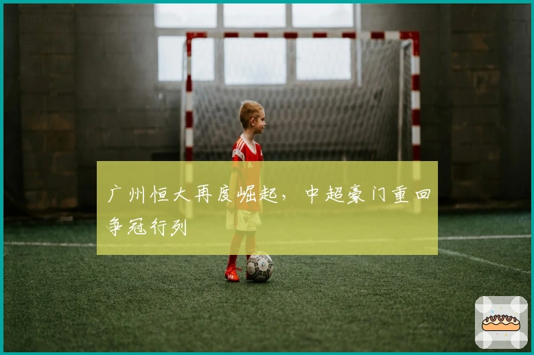 广州恒大再度崛起，中超豪门重回争冠行列