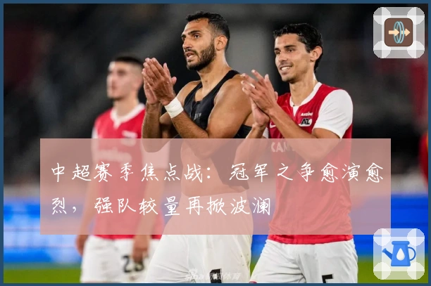 中超赛季焦点战：冠军之争愈演愈烈，强队较量再掀波澜