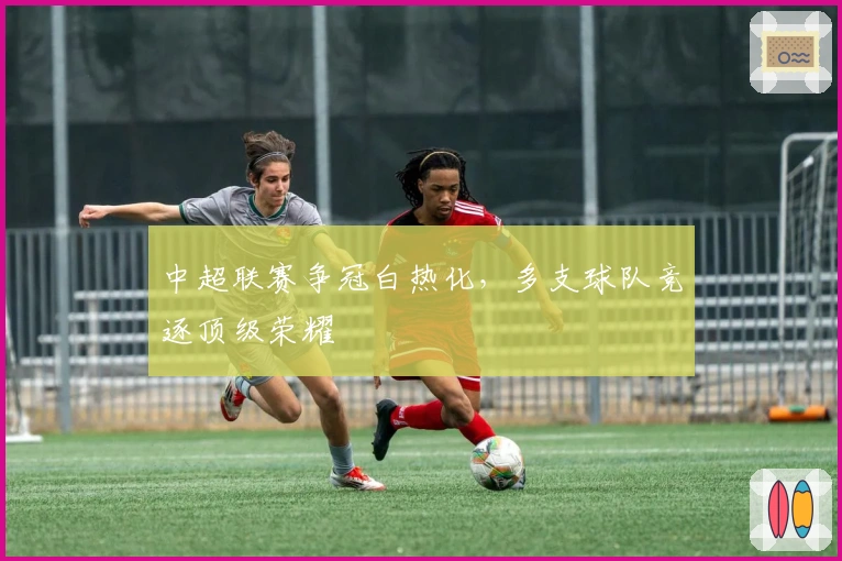 中超联赛争冠白热化,多支球队竞逐顶级荣耀