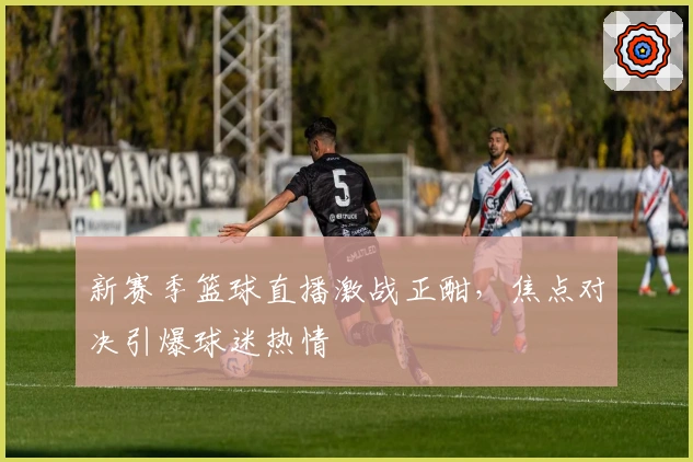 新赛季篮球直播激战正酣，焦点对决引爆球迷热情
