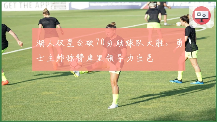 湖人双星合砍70分助球队大胜，勇士主帅称赞库里领导力出色