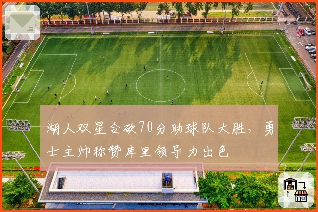 湖人双星合砍70分助球队大胜,勇士主帅称赞库里领导力出色