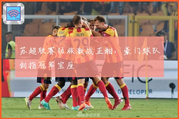 苏超联赛劲旅激战正酣，豪门球队剑指冠军宝座