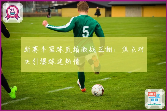 新赛季篮球直播激战正酣，焦点对决引爆球迷热情